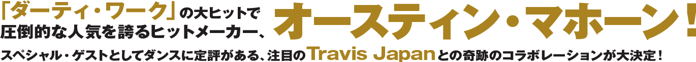 「ダーティ・ワーク」の大ヒットで圧倒的な人気を誇るヒットメーカー、オースティン・マホーン！スペシャルゲストとしてダンスに定評がある、注目のTravis Japanとの奇跡のコラボレーションが大決定！