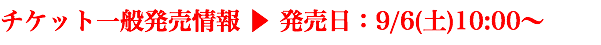 チケット一般発売情報 ▶ 発売日：9/6(土)10:00〜