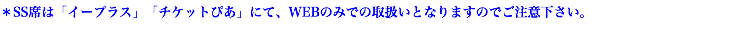 ＊SS席は「イープラス」「チケットぴあ」にて、WEBのみでの取扱いとなりますのでご注意下さい。